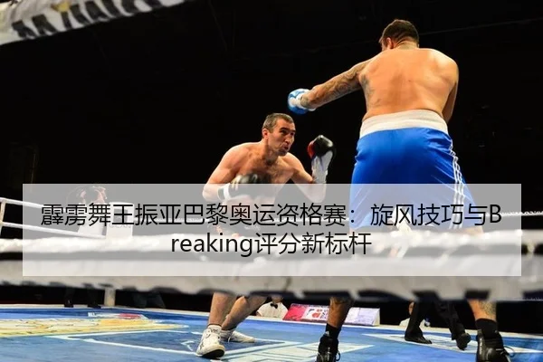 霹雳舞王振亚巴黎奥运资格赛：旋风技巧与Breaking评分新标杆