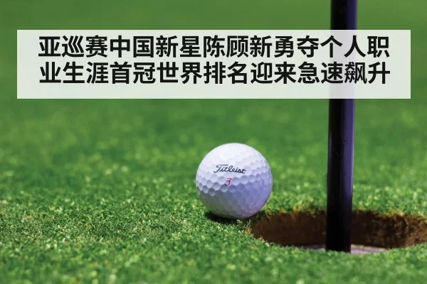亚巡赛中国新星陈顾新勇夺个人职业生涯首冠世界排名迎来急速飙升