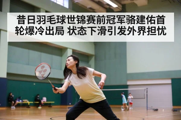 昔日羽毛球世锦赛前冠军骆建佑首轮爆冷出局 状态下滑引发外界担忧